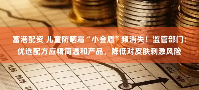 富港配资 儿童防晒霜“小金盾”频消失！监管部门：优选配方应精简温和产品，降低对皮肤刺激风险