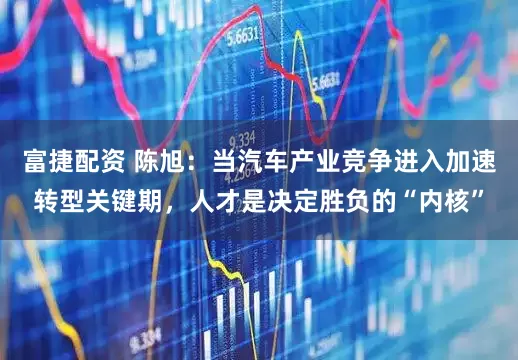 富捷配资 陈旭：当汽车产业竞争进入加速转型关键期，人才是决定胜负的“内核”