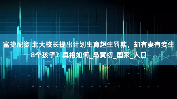富捷配资 北大校长提出计划生育超生罚款，却有妻有妾生8个孩子？真相如何_马寅初_国家_人口