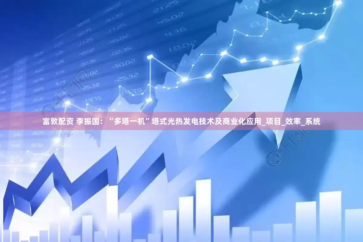 富敦配资 李振国：“多塔一机”塔式光热发电技术及商业化应用_项目_效率_系统