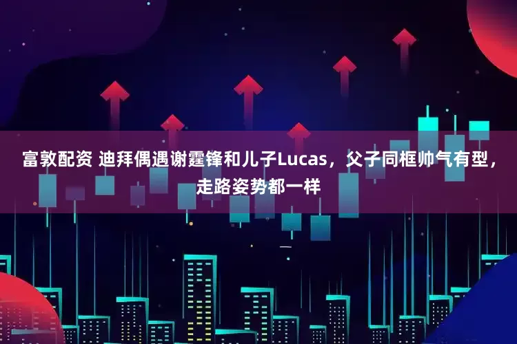 富敦配资 迪拜偶遇谢霆锋和儿子Lucas，父子同框帅气有型，走路姿势都一样