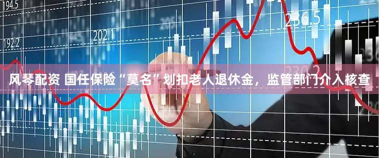 风琴配资 国任保险“莫名”划扣老人退休金，监管部门介入核查