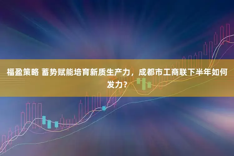 福盈策略 蓄势赋能培育新质生产力，成都市工商联下半年如何发力？