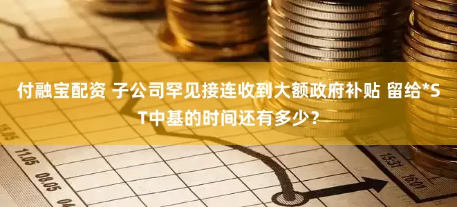 付融宝配资 子公司罕见接连收到大额政府补贴 留给*ST中基的时间还有多少？