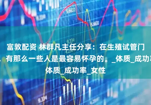 富敦配资 林群凡主任分享：在生殖试管门诊之中，有那么一些人是最容易怀孕的。_体质_成功率_女性