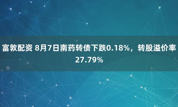 富敦配资 8月7日南药转债下跌0.18%，转股溢价率27.79%
