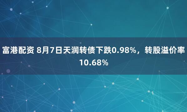 富港配资 8月7日天润转债下跌0.98%，转股溢价率10.68%