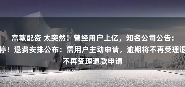 富敦配资 太突然！曾经用户上亿，知名公司公告：即将关停！退费安排公布：需用户主动申请，逾期将不再受理退款申请