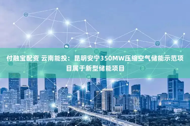 付融宝配资 云南能投：昆明安宁350MW压缩空气储能示范项目属于新型储能项目
