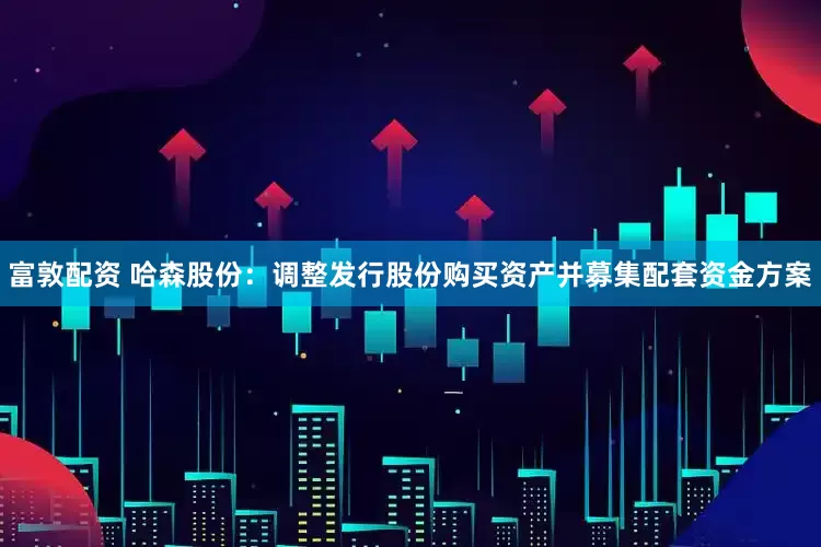 富敦配资 哈森股份：调整发行股份购买资产并募集配套资金方案