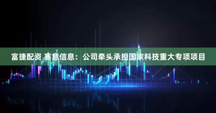 富捷配资 赛意信息：公司牵头承担国家科技重大专项项目
