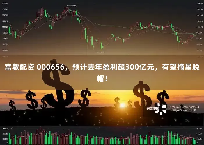 富敦配资 000656，预计去年盈利超300亿元，有望摘星脱帽！