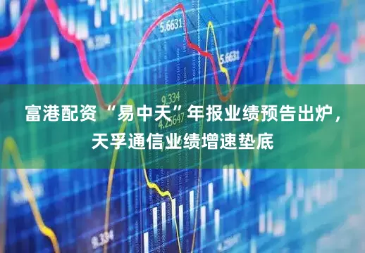 富港配资 “易中天”年报业绩预告出炉，天孚通信业绩增速垫底