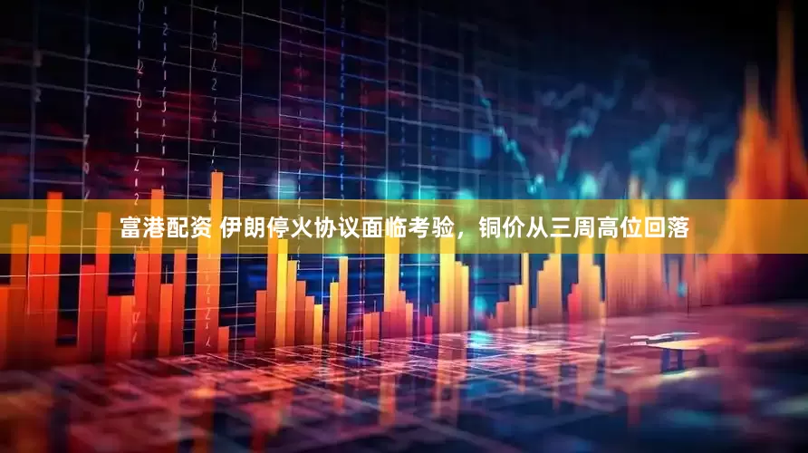 富港配资 伊朗停火协议面临考验，铜价从三周高位回落